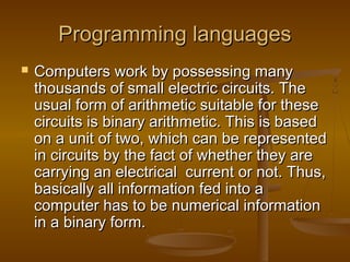 Programming languagesProgramming languages
 Computers work by possessing manyComputers work by possessing many
thousands of small electric circuits. Thethousands of small electric circuits. The
usual form of arithmetic suitable for theseusual form of arithmetic suitable for these
circuits is binary arithmetic. This is basedcircuits is binary arithmetic. This is based
on a unit of two, which can be representedon a unit of two, which can be represented
in circuits by the fact of whether they arein circuits by the fact of whether they are
carrying an electrical current or not. Thus,carrying an electrical current or not. Thus,
basically all information fed into abasically all information fed into a
computer has to be numerical informationcomputer has to be numerical information
in a binary form.in a binary form.
 