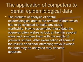 The application of computers toThe application of computers to
dental epidemiological datadental epidemiological data
 The problem of analysis of dentalThe problem of analysis of dental
epidemiological data is the amount of data whichepidemiological data is the amount of data which
has to be collected to make any studyhas to be collected to make any study
worthwhile. Having assembled these data theworthwhile. Having assembled these data the
observer often wishes to look at them in severalobserver often wishes to look at them in several
ways and compare them with the results ofways and compare them with the results of
previous studies. After examination of some ofprevious studies. After examination of some of
the results additional interesting ways in whichthe results additional interesting ways in which
the data may be analyzed may becomethe data may be analyzed may become
apparent.apparent.
 