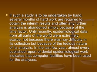  If such a study is to be undertaken by hand,If such a study is to be undertaken by hand,
several months of hard work are required toseveral months of hard work are required to
obtain the interim results and often any furtherobtain the interim results and often any further
analysis is abandoned simply because of theanalysis is abandoned simply because of the
time factor. Until recently, epidemiological datatime factor. Until recently, epidemiological data
from all parts of the world were extremelyfrom all parts of the world were extremely
scarce, not because there was nay difficulty inscarce, not because there was nay difficulty in
its collection but because of the tedious natureits collection but because of the tedious nature
of its analysis. In the last few year, almost everyof its analysis. In the last few year, almost every
published report of dental epidemiological workpublished report of dental epidemiological work
indicates that computer facilities have been usedindicates that computer facilities have been used
for the analyses.for the analyses.
 