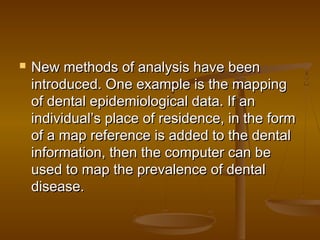  New methods of analysis have beenNew methods of analysis have been
introduced. One example is the mappingintroduced. One example is the mapping
of dental epidemiological data. If anof dental epidemiological data. If an
individual’s place of residence, in the formindividual’s place of residence, in the form
of a map reference is added to the dentalof a map reference is added to the dental
information, then the computer can beinformation, then the computer can be
used to map the prevalence of dentalused to map the prevalence of dental
disease.disease.
 