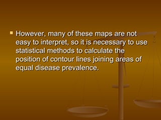  However, many of these maps are notHowever, many of these maps are not
easy to interpret, so it is necessary to useeasy to interpret, so it is necessary to use
statistical methods to calculate thestatistical methods to calculate the
position of contour lines joining areas ofposition of contour lines joining areas of
equal disease prevalence.equal disease prevalence.
 