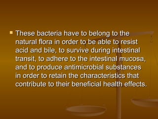  These bacteria have to belong to theThese bacteria have to belong to the
natural flora in order to be able to resistnatural flora in order to be able to resist
acid and bile, to survive during intestinalacid and bile, to survive during intestinal
transit, to adhere to the intestinal mucosa,transit, to adhere to the intestinal mucosa,
and to produce antimicrobial substancesand to produce antimicrobial substances
in order to retain the characteristics thatin order to retain the characteristics that
contribute to their beneficial health effects.contribute to their beneficial health effects.
 