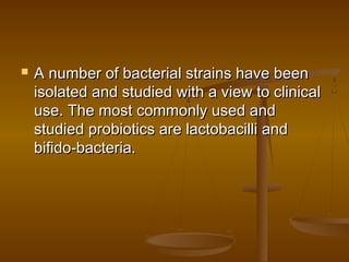  A number of bacterial strains have beenA number of bacterial strains have been
isolated and studied with a view to clinicalisolated and studied with a view to clinical
use. The most commonly used anduse. The most commonly used and
studied probiotics are lactobacilli andstudied probiotics are lactobacilli and
bifido-bacteria.bifido-bacteria.
 