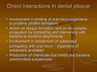  Involvement in binding of oral micro-organismsInvolvement in binding of oral micro-organisms
to proteins (biofilm formation)to proteins (biofilm formation)
 Action on plaque formation and on its complexAction on plaque formation and on its complex
ecosystem by competing and intervening withecosystem by competing and intervening with
bacteria to bacteria attachments.bacteria to bacteria attachments.
 Involvement in metabolism of substratesInvolvement in metabolism of substrates
(competing with oral micro – organisms of(competing with oral micro – organisms of
substrates available)substrates available)
 Production of chemicals that inhibit oral bacteria.Production of chemicals that inhibit oral bacteria.
antimicrobial substances)antimicrobial substances)
Direct interactions in dental plaqueDirect interactions in dental plaque
 