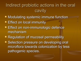 Indirect probiotic actions in the oralIndirect probiotic actions in the oral
cavitycavity
 Modulating systemic immune functionModulating systemic immune function
 Effect on local immunityEffect on local immunity
 Effect on non-immunologic defenceEffect on non-immunologic defence
mechanismmechanism
 Regulation of mucosal permeabilityRegulation of mucosal permeability
 Selection pressure on developing oralSelection pressure on developing oral
microflora towards colonization by lessmicroflora towards colonization by less
pathogenic species.pathogenic species.
 