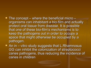  The concept – where the beneficial micro –The concept – where the beneficial micro –
organisms can inhabitant a bio-film and actuallyorganisms can inhabitant a bio-film and actually
protect oral tissue from disease. It is possibleprotect oral tissue from disease. It is possible
that one of these bio-film’s mechanisms is tothat one of these bio-film’s mechanisms is to
keep the pathogens out in order to occupy akeep the pathogens out in order to occupy a
space that might otherwise be occupied by aspace that might otherwise be occupied by a
pathogen.pathogen.
 An in – vitro study suggests that L.RhamnosusAn in – vitro study suggests that L.Rhamnosus
GG can inhibit the colonization of streptococciGG can inhibit the colonization of streptococci
caries pathogens, thus reducing the incidence ofcaries pathogens, thus reducing the incidence of
caries in childrencaries in children
 