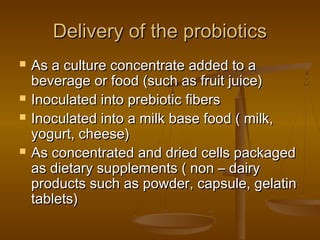 Delivery of the probioticsDelivery of the probiotics
 As a culture concentrate added to aAs a culture concentrate added to a
beverage or food (such as fruit juice)beverage or food (such as fruit juice)
 Inoculated into prebiotic fibersInoculated into prebiotic fibers
 Inoculated into a milk base food ( milk,Inoculated into a milk base food ( milk,
yogurt, cheese)yogurt, cheese)
 As concentrated and dried cells packagedAs concentrated and dried cells packaged
as dietary supplements ( non – dairyas dietary supplements ( non – dairy
products such as powder, capsule, gelatinproducts such as powder, capsule, gelatin
tablets)tablets)
 