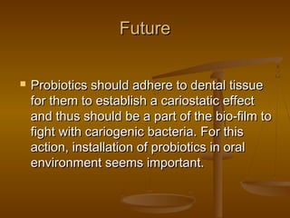 FutureFuture
 Probiotics should adhere to dental tissueProbiotics should adhere to dental tissue
for them to establish a cariostatic effectfor them to establish a cariostatic effect
and thus should be a part of the bio-film toand thus should be a part of the bio-film to
fight with cariogenic bacteria. For thisfight with cariogenic bacteria. For this
action, installation of probiotics in oralaction, installation of probiotics in oral
environment seems important.environment seems important.
 