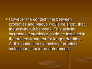  However the contact time betweenHowever the contact time between
probiotics and plaque would be short, thatprobiotics and plaque would be short, that
the activity will be weak. This activitythe activity will be weak. This activity
increases if probiotics could be installed inincreases if probiotics could be installed in
the oral environment for longer duration.the oral environment for longer duration.
At this point, ideal vehicles of probioticAt this point, ideal vehicles of probiotic
installation should be determined.installation should be determined.
 