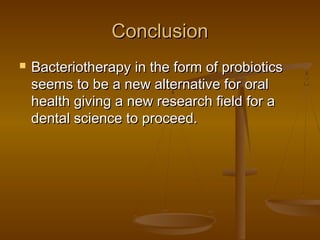ConclusionConclusion
 Bacteriotherapy in the form of probioticsBacteriotherapy in the form of probiotics
seems to be a new alternative for oralseems to be a new alternative for oral
health giving a new research field for ahealth giving a new research field for a
dental science to proceed.dental science to proceed.
 