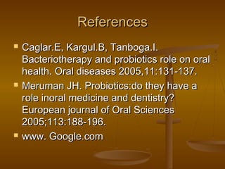 ReferencesReferences
 Caglar.E, Kargul.B, Tanboga.I.Caglar.E, Kargul.B, Tanboga.I.
Bacteriotherapy and probiotics role on oralBacteriotherapy and probiotics role on oral
health. Oral diseases 2005,11:131-137.health. Oral diseases 2005,11:131-137.
 Meruman JH. Probiotics:do they have aMeruman JH. Probiotics:do they have a
role inoral medicine and dentistry?role inoral medicine and dentistry?
European journal of Oral SciencesEuropean journal of Oral Sciences
2005;113:188-196.2005;113:188-196.
 www. Google.comwww. Google.com
 