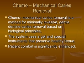 Chemo – Mechanical CariesChemo – Mechanical Caries
RemovalRemoval
 Chemo- mechanical caries removal is aChemo- mechanical caries removal is a
method for minimally invasive, gentlemethod for minimally invasive, gentle
dentine caries removal based ondentine caries removal based on
biological principles.biological principles.
 The system uses a gel and specialThe system uses a gel and special
instruments that preserve healthy tissue.instruments that preserve healthy tissue.
 Patient comfort is significantly enhanced.Patient comfort is significantly enhanced.
 