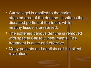  Carisolv gel is applied to the cariesCarisolv gel is applied to the caries
affected area of the dentine. It softens theaffected area of the dentine. It softens the
diseased portion of the tooth, whilediseased portion of the tooth, while
healthy tissue is preserved.healthy tissue is preserved.
 The softened carious dentine is removedThe softened carious dentine is removed
with special Carisolv instruments. Thewith special Carisolv instruments. The
treatment is quite and effective.treatment is quite and effective.
 Many patients and dentists call it a silentMany patients and dentists call it a silent
revolution.revolution.
 