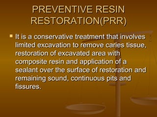 PREVENTIVE RESINPREVENTIVE RESIN
RESTORATION(PRR)RESTORATION(PRR)
 It is a conservative treatment that involvesIt is a conservative treatment that involves
limited excavation to remove caries tissue,limited excavation to remove caries tissue,
restoration of excavated area withrestoration of excavated area with
composite resin and application of acomposite resin and application of a
sealant over the surface of restoration andsealant over the surface of restoration and
remaining sound, continuous pits andremaining sound, continuous pits and
fissures.fissures.
 