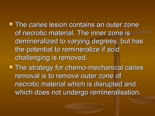 The caries lesion contains an outer zoneThe caries lesion contains an outer zone
of necrotic material. The inner zone isof necrotic material. The inner zone is
demineralized to varying degrees, but hasdemineralized to varying degrees, but has
the potential to remineralize if acidthe potential to remineralize if acid
challenging is removed.challenging is removed.
 The strategy for chemo-mechanical cariesThe strategy for chemo-mechanical caries
removal is to remove outer zone ofremoval is to remove outer zone of
necrotic material which is disrupted andnecrotic material which is disrupted and
which does not undergo remineralisation.which does not undergo remineralisation.
 