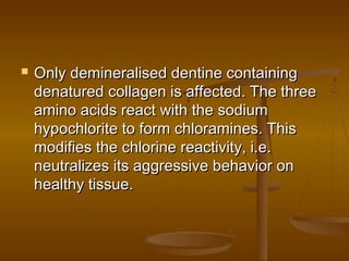  Only demineralised dentine containingOnly demineralised dentine containing
denatured collagen is affected. The threedenatured collagen is affected. The three
amino acids react with the sodiumamino acids react with the sodium
hypochlorite to form chloramines. Thishypochlorite to form chloramines. This
modifies the chlorine reactivity, i.e.modifies the chlorine reactivity, i.e.
neutralizes its aggressive behavior onneutralizes its aggressive behavior on
healthy tissue.healthy tissue.
 