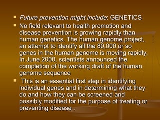  Future prevention might includeFuture prevention might include: GENETICS: GENETICS
 No field relevant to health promotion andNo field relevant to health promotion and
disease prevention is growing rapidly thandisease prevention is growing rapidly than
human genetics. The human genome project,human genetics. The human genome project,
an attempt to identify all the 80,000 or soan attempt to identify all the 80,000 or so
genes in the human genome is moving rapidly.genes in the human genome is moving rapidly.
In June 2000, scientists announced theIn June 2000, scientists announced the
completion of the working draft of the humancompletion of the working draft of the human
genome sequencegenome sequence
 This is an essential first step in identifyingThis is an essential first step in identifying
individual genes and in determining what theyindividual genes and in determining what they
do and how they can be screened anddo and how they can be screened and
possibly modified for the purpose of treating orpossibly modified for the purpose of treating or
preventing disease .preventing disease .
 