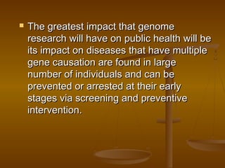  The greatest impact that genomeThe greatest impact that genome
research will have on public health will beresearch will have on public health will be
its impact on diseases that have multipleits impact on diseases that have multiple
gene causation are found in largegene causation are found in large
number of individuals and can benumber of individuals and can be
prevented or arrested at their earlyprevented or arrested at their early
stages via screening and preventivestages via screening and preventive
intervention.intervention.
 