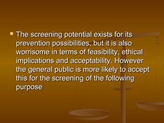  The screening potential exists for itsThe screening potential exists for its
prevention possibilities, but it is alsoprevention possibilities, but it is also
worrisome in terms of feasibility, ethicalworrisome in terms of feasibility, ethical
implications and acceptability. Howeverimplications and acceptability. However
the general public is more likely to acceptthe general public is more likely to accept
this for the screening of the followingthis for the screening of the following
purposepurpose
 