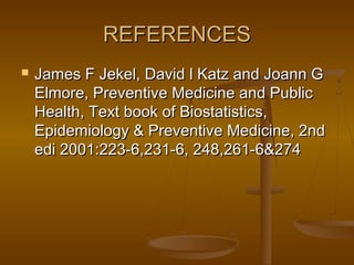 REFERENCESREFERENCES
 James F Jekel, David l Katz and Joann GJames F Jekel, David l Katz and Joann G
Elmore, Preventive Medicine and PublicElmore, Preventive Medicine and Public
Health, Text book of Biostatistics,Health, Text book of Biostatistics,
Epidemiology & Preventive Medicine, 2ndEpidemiology & Preventive Medicine, 2nd
edi 2001:223-6,231-6, 248,261-6&274edi 2001:223-6,231-6, 248,261-6&274
 