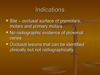 IndicationsIndications
 Site – occlusal surface of premolars,Site – occlusal surface of premolars,
molars and primary molarsmolars and primary molars
 No radiographic evidence of proximalNo radiographic evidence of proximal
cariescaries
 Occlusal lesions that can be identifiedOcclusal lesions that can be identified
clinically but not radiographically.clinically but not radiographically.
 