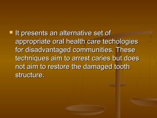  It presents an alternative set ofIt presents an alternative set of
appropriate oral health care techologiesappropriate oral health care techologies
for disadvantaged communities. Thesefor disadvantaged communities. These
techniques aim to arrest caries but doestechniques aim to arrest caries but does
not aim to restore the damaged toothnot aim to restore the damaged tooth
structure.structure.
 