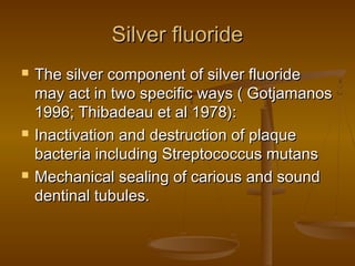 Silver fluorideSilver fluoride
 The silver component of silver fluorideThe silver component of silver fluoride
may act in two specific ways ( Gotjamanosmay act in two specific ways ( Gotjamanos
1996; Thibadeau et al 1978):1996; Thibadeau et al 1978):
 Inactivation and destruction of plaqueInactivation and destruction of plaque
bacteria including Streptococcus mutansbacteria including Streptococcus mutans
 Mechanical sealing of carious and soundMechanical sealing of carious and sound
dentinal tubules.dentinal tubules.
 