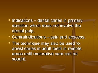  Indications – dental caries in primaryIndications – dental caries in primary
dentition which does not involve thedentition which does not involve the
dental pulp.dental pulp.
 Contraindications – pain and abscess.Contraindications – pain and abscess.
 The technique may also be used toThe technique may also be used to
arrest caries in adult teeth in remotearrest caries in adult teeth in remote
areas until restorative care can beareas until restorative care can be
sought.sought.
 