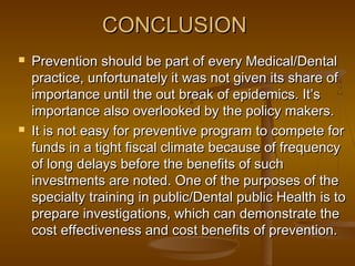 CONCLUSIONCONCLUSION
 Prevention should be part of every Medical/DentalPrevention should be part of every Medical/Dental
practice, unfortunately it was not given its share ofpractice, unfortunately it was not given its share of
importance until the out break of epidemics. It’simportance until the out break of epidemics. It’s
importance also overlooked by the policy makers.importance also overlooked by the policy makers.
 It is not easy for preventive program to compete forIt is not easy for preventive program to compete for
funds in a tight fiscal climate because of frequencyfunds in a tight fiscal climate because of frequency
of long delays before the benefits of suchof long delays before the benefits of such
investments are noted. One of the purposes of theinvestments are noted. One of the purposes of the
specialty training in public/Dental public Health is tospecialty training in public/Dental public Health is to
prepare investigations, which can demonstrate theprepare investigations, which can demonstrate the
cost effectiveness and cost benefits of prevention.cost effectiveness and cost benefits of prevention.
 