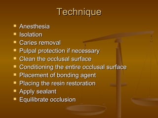 TechniqueTechnique
 AnesthesiaAnesthesia
 IsolationIsolation
 Caries removalCaries removal
 Pulpal protection if necessaryPulpal protection if necessary
 Clean the occlusal surfaceClean the occlusal surface
 Conditioning the entire occlusal surfaceConditioning the entire occlusal surface
 Placement of bonding agentPlacement of bonding agent
 Placing the resin restorationPlacing the resin restoration
 Apply sealantApply sealant
 Equilibrate occlusionEquilibrate occlusion
 