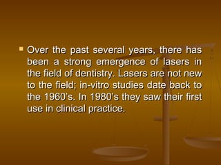 Over the past several years, there hasOver the past several years, there has
been a strong emergence of lasers inbeen a strong emergence of lasers in
the field of dentistry. Lasers are not newthe field of dentistry. Lasers are not new
to the field; in-vitro studies date back toto the field; in-vitro studies date back to
the 1960’s. In 1980’s they saw their firstthe 1960’s. In 1980’s they saw their first
use in clinical practice.use in clinical practice.
 