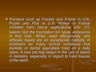  Pioneers such as Fischer and Frame in U.K,Pioneers such as Fischer and Frame in U.K,
Picaro and Pick in U.S, Melker in FrancePicaro and Pick in U.S, Melker in France
(initiated hard tissue applications with CO(initiated hard tissue applications with CO22
lasers) laid the foundation for future endeavorslasers) laid the foundation for future endeavors
in this field. When used efficaciously andin this field. When used efficaciously and
ethically lasers are an exceptional modality ofethically lasers are an exceptional modality of
treatment for many clinical conditions thattreatment for many clinical conditions that
dentists or dental specialists treat on a dailydentists or dental specialists treat on a daily
basis. A new era has begun in the use of lasersbasis. A new era has begun in the use of lasers
in dentistry, especially in regard to hard tissuesin dentistry, especially in regard to hard tissues
of the teeth.of the teeth.
 