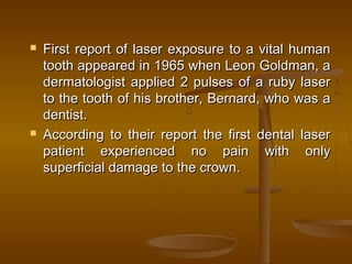  First report of laser exposure to a vital humanFirst report of laser exposure to a vital human
tooth appeared in 1965 when Leon Goldman, atooth appeared in 1965 when Leon Goldman, a
dermatologist applied 2 pulses of a ruby laserdermatologist applied 2 pulses of a ruby laser
to the tooth of his brother, Bernard, who was ato the tooth of his brother, Bernard, who was a
dentist.dentist.
 According to their report the first dental laserAccording to their report the first dental laser
patient experienced no pain with onlypatient experienced no pain with only
superficial damage to the crown.superficial damage to the crown.
 