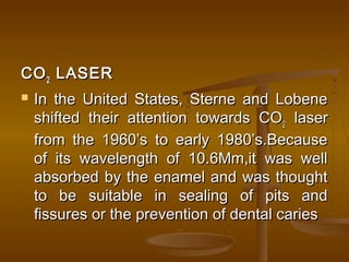 COCO22 LASERLASER
 In the United States, Sterne and LobeneIn the United States, Sterne and Lobene
shifted their attention towards COshifted their attention towards CO22 laserlaser
from the 1960’s to early 1980’s.Becausefrom the 1960’s to early 1980’s.Because
of its wavelength of 10.6Mm,it was wellof its wavelength of 10.6Mm,it was well
absorbed by the enamel and was thoughtabsorbed by the enamel and was thought
to be suitable in sealing of pits andto be suitable in sealing of pits and
fissures or the prevention of dental cariesfissures or the prevention of dental caries
 