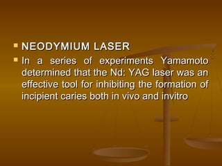  NEODYMIUM LASERNEODYMIUM LASER
 In a series of experiments YamamotoIn a series of experiments Yamamoto
determined that the Nd: YAG laser was andetermined that the Nd: YAG laser was an
effective tool for inhibiting the formation ofeffective tool for inhibiting the formation of
incipient caries both in vivo and invitroincipient caries both in vivo and invitro
 