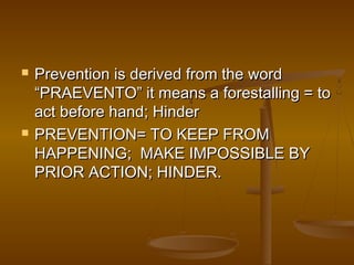  Prevention is derived from the wordPrevention is derived from the word
“PRAEVENTO” it means a forestalling = to“PRAEVENTO” it means a forestalling = to
act before hand; Hinderact before hand; Hinder
 PREVENTION= TO KEEP FROMPREVENTION= TO KEEP FROM
HAPPENING; MAKE IMPOSSIBLE BYHAPPENING; MAKE IMPOSSIBLE BY
PRIOR ACTION; HINDER.PRIOR ACTION; HINDER.
 