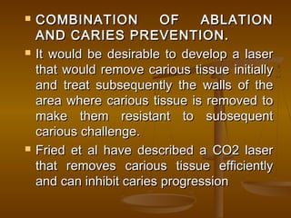  COMBINATION OF ABLATIONCOMBINATION OF ABLATION
AND CARIES PREVENTION.AND CARIES PREVENTION.
 It would be desirable to develop a laserIt would be desirable to develop a laser
that would remove carious tissue initiallythat would remove carious tissue initially
and treat subsequently the walls of theand treat subsequently the walls of the
area where carious tissue is removed toarea where carious tissue is removed to
make them resistant to subsequentmake them resistant to subsequent
carious challenge.carious challenge.
 Fried et al have described a CO2 laserFried et al have described a CO2 laser
that removes carious tissue efficientlythat removes carious tissue efficiently
and can inhibit caries progressionand can inhibit caries progression
 