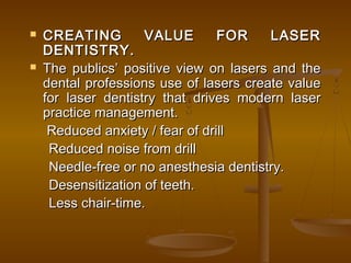  CREATING VALUE FOR LASERCREATING VALUE FOR LASER
DENTISTRY.DENTISTRY.
 The publics’ positive view on lasers and theThe publics’ positive view on lasers and the
dental professions use of lasers create valuedental professions use of lasers create value
for laser dentistry that drives modern laserfor laser dentistry that drives modern laser
practice management.practice management.
   Reduced anxiety / fear of drillReduced anxiety / fear of drill
       Reduced noise from drillReduced noise from drill
     Needle-free or no anesthesia dentistry.Needle-free or no anesthesia dentistry.
       Desensitization of teeth.Desensitization of teeth.
       Less chair-time.Less chair-time.
  
 