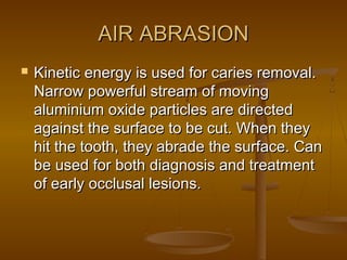 AIR ABRASIONAIR ABRASION
 Kinetic energy is used for caries removal.Kinetic energy is used for caries removal.
Narrow powerful stream of movingNarrow powerful stream of moving
aluminium oxide particles are directedaluminium oxide particles are directed
against the surface to be cut. When theyagainst the surface to be cut. When they
hit the tooth, they abrade the surface. Canhit the tooth, they abrade the surface. Can
be used for both diagnosis and treatmentbe used for both diagnosis and treatment
of early occlusal lesions.of early occlusal lesions.
 