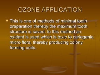 OZONE APPLICATIONOZONE APPLICATION
 This is one of methods of minimal toothThis is one of methods of minimal tooth
preparation thereby the maximum toothpreparation thereby the maximum tooth
structure is saved. In this method anstructure is saved. In this method an
oxidant is used which is toxic to cariogenicoxidant is used which is toxic to cariogenic
micro flora, thereby producing colonymicro flora, thereby producing colony
forming units.forming units.
 