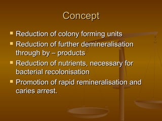 ConceptConcept
 Reduction of colony forming unitsReduction of colony forming units
 Reduction of further demineralisationReduction of further demineralisation
through by – productsthrough by – products
 Reduction of nutrients, necessary forReduction of nutrients, necessary for
bacterial recolonisationbacterial recolonisation
 Promotion of rapid remineralisation andPromotion of rapid remineralisation and
caries arrest.caries arrest.
 