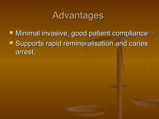 AdvantagesAdvantages
 Minimal invasive, good patient complianceMinimal invasive, good patient compliance
 Supports rapid remineralisation and cariesSupports rapid remineralisation and caries
arrest.arrest.
 