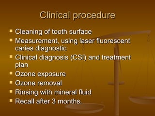Clinical procedureClinical procedure
 Cleaning of tooth surfaceCleaning of tooth surface
 Measurement, using laser fluorescentMeasurement, using laser fluorescent
caries diagnosticcaries diagnostic
 Clinical diagnosis (CSI) and treatmentClinical diagnosis (CSI) and treatment
planplan
 Ozone exposureOzone exposure
 Ozone removalOzone removal
 Rinsing with mineral fluidRinsing with mineral fluid
 Recall after 3 months.Recall after 3 months.
 