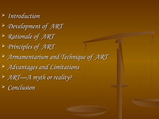  IntroductionIntroduction
 Development of ARTDevelopment of ART
 Rationale of ARTRationale of ART
 Principles of ARTPrinciples of ART
 Armamentarium and Technique of ARTArmamentarium and Technique of ART
 Advantages and LimitationsAdvantages and Limitations
 ART—A myth or reality?ART—A myth or reality?
 ConclusionConclusion
 