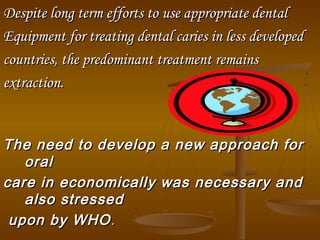 Despite long term efforts toDespite long term efforts to use appropriate dentaluse appropriate dental
Equipment for treating dental caries in less developedEquipment for treating dental caries in less developed
countries, the predominant treatment remainscountries, the predominant treatment remains
extraction.extraction.
The need to develop a new approach forThe need to develop a new approach for
oraloral
care in economically was necessary andcare in economically was necessary and
also stressedalso stressed
upon by WHOupon by WHO..
 