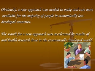 Obviously, a new approach was needed to make oral care moreObviously, a new approach was needed to make oral care more
available for the majority of people in economically lessavailable for the majority of people in economically less
developed countries.developed countries.
The search for a new approach was accelerated by results ofThe search for a new approach was accelerated by results of
oral health research done in the economically developed world.oral health research done in the economically developed world.
 