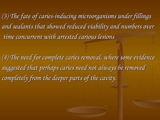 (3) The fate of caries­inducing microorganisms under fillings(3) The fate of caries­inducing microorganisms under fillings
and sealants that showed reduced viability and numbers overand sealants that showed reduced viability and numbers over
time concurrent with arrested carious lesionstime concurrent with arrested carious lesions
(4) The need for complete caries removal, where some evidence(4) The need for complete caries removal, where some evidence
suggested that perhaps caries need not always be removedsuggested that perhaps caries need not always be removed
completely from the deeper parts of the cavity.completely from the deeper parts of the cavity.
 