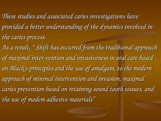 These studies and associated caries investigations haveThese studies and associated caries investigations have
provided a better understanding of the dynamics involved inprovided a better understanding of the dynamics involved in
the caries process.the caries process.
As a result, “ Shift has occurred from the traditional approachAs a result, “ Shift has occurred from the traditional approach
of maximal inter­vention and invasiveness in oral care basedof maximal inter­vention and invasiveness in oral care based
on Black's principles and the use of amalgam, to the modernon Black's principles and the use of amalgam, to the modern
approach of minimal intervention and invasion, maximalapproach of minimal intervention and invasion, maximal
caries prevention based on retaining sound tooth tissues, andcaries prevention based on retaining sound tooth tissues, and
the use of modem adhesive materials”the use of modem adhesive materials”
 