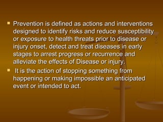  Prevention is defined as actions and interventionsPrevention is defined as actions and interventions
designed to identify risks and reduce susceptibilitydesigned to identify risks and reduce susceptibility
or exposure to health threats prior to disease oror exposure to health threats prior to disease or
injury onset, detect and treat diseases in earlyinjury onset, detect and treat diseases in early
stages to arrest progress or recurrence andstages to arrest progress or recurrence and
alleviate the effects of Disease or injury.alleviate the effects of Disease or injury.
 It is the action of stopping something fromIt is the action of stopping something from
happening or making impossible an anticipatedhappening or making impossible an anticipated
event or intended to act.event or intended to act.
 