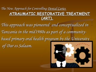The New Approach for ControllingThe New Approach for Controlling Dental CariesDental Caries
ATRAUMATIC RESTORATIVE TREATMENTATRAUMATIC RESTORATIVE TREATMENT
(ART).(ART).
This approach was pioneered and conceptualized inThis approach was pioneered and conceptualized in
Tanzania in the mid1980s as part of a community­Tanzania in the mid1980s as part of a community­
based primary oral health program by the Universitybased primary oral health program by the University
of Dar es Salaam.of Dar es Salaam.
 